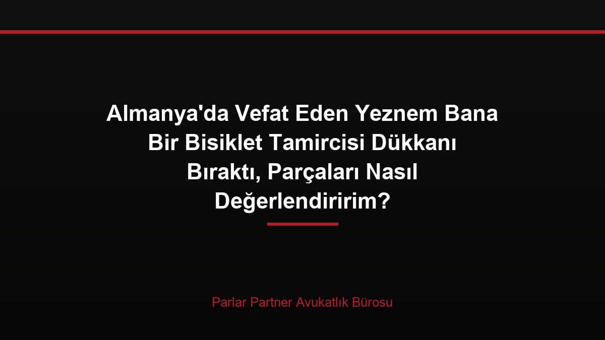 Almanya’da Vefat Eden Yeznem Bana Bir Bisiklet Tamircisi Dükkanı Bıraktı, Parçaları Nasıl Değerlendiririm?