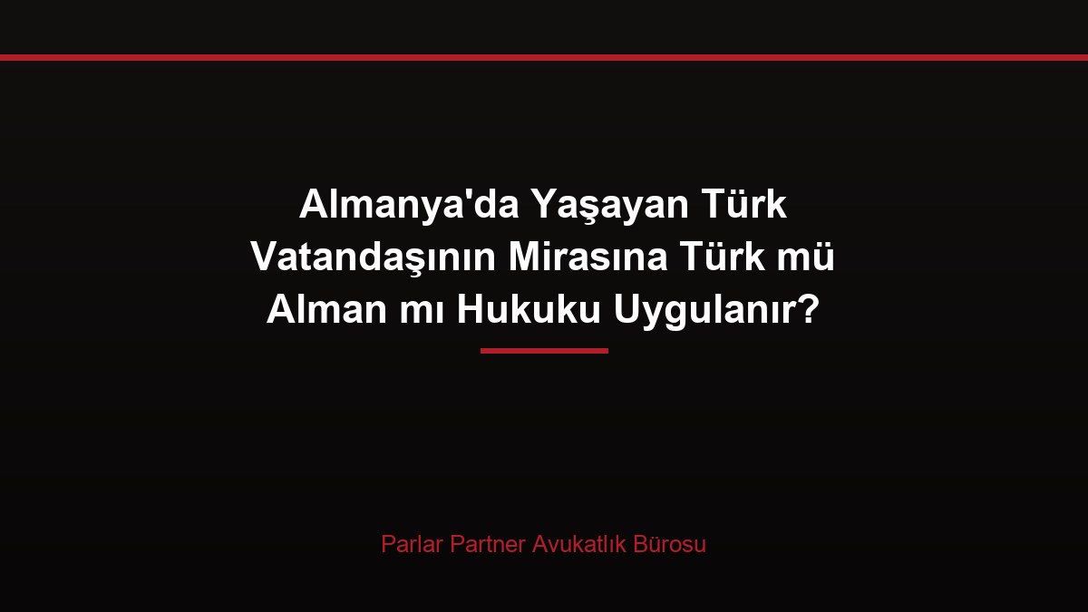 Almanya’da Yaşayan Türk Vatandaşının Mirasına Türk mü Alman mı Hukuku Uygulanır?