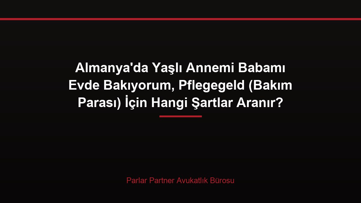 Almanya’da Yaşlı Annemi Babamı Evde Bakıyorum, Pflegegeld (Bakım Parası) İçin Hangi Şartlar Aranır?