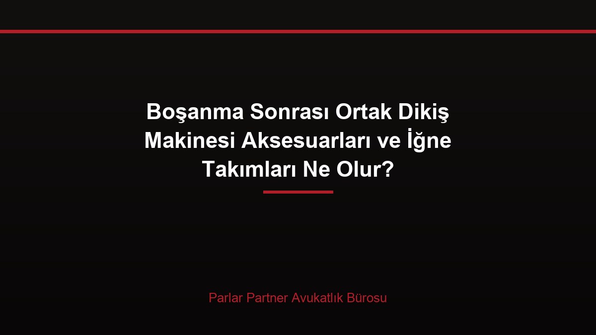 Boşanma Sonrası Ortak Dikiş Makinesi Aksesuarları ve İğne Takımları Ne Olur?