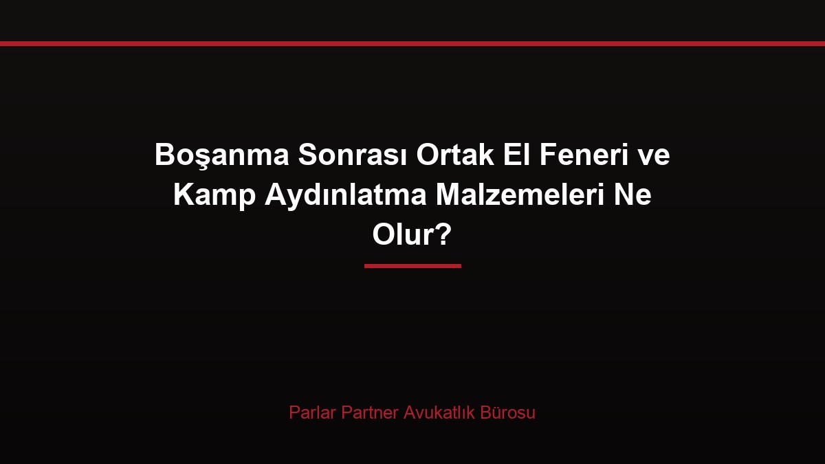 Boşanma Sonrası Ortak El Feneri ve Kamp Aydınlatma Malzemeleri Ne Olur?