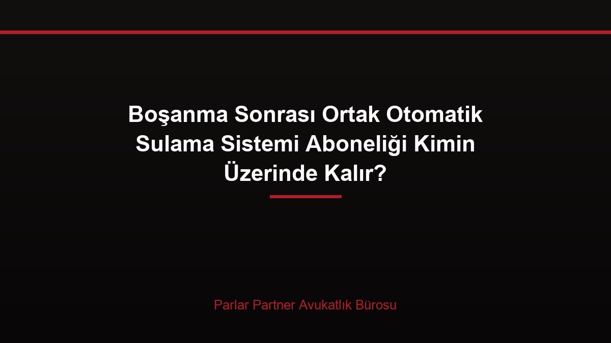Boşanma Sonrası Ortak Otomatik Sulama Sistemi Aboneliği Kimin Üzerinde Kalır?