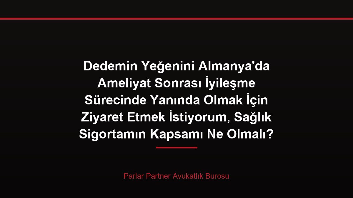 Dedemin Yeğenini Almanya’da Ameliyat Sonrası İyileşme Sürecinde Yanında Olmak İçin Ziyaret Etmek İstiyorum, Sağlık Sigortamın Kapsamı Ne Olmalı?