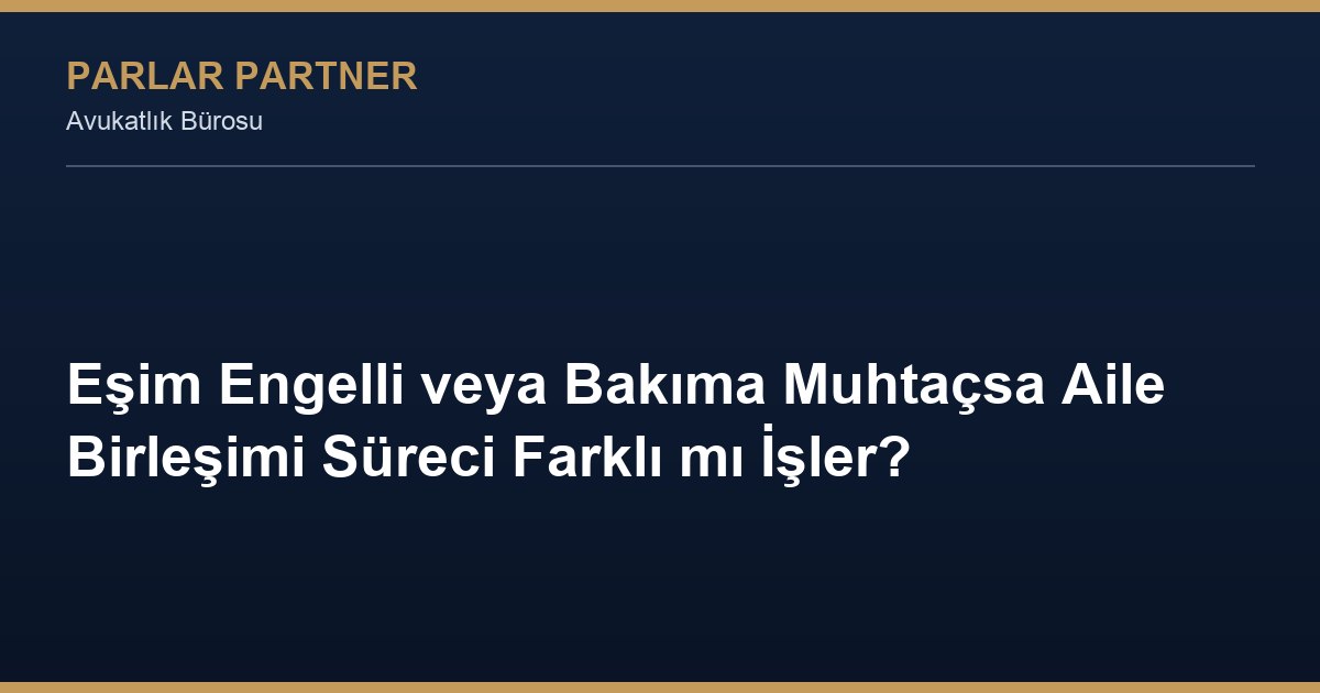 Eşim Engelli veya Bakıma Muhtaçsa Aile Birleşimi Süreci Farklı mı İşler?