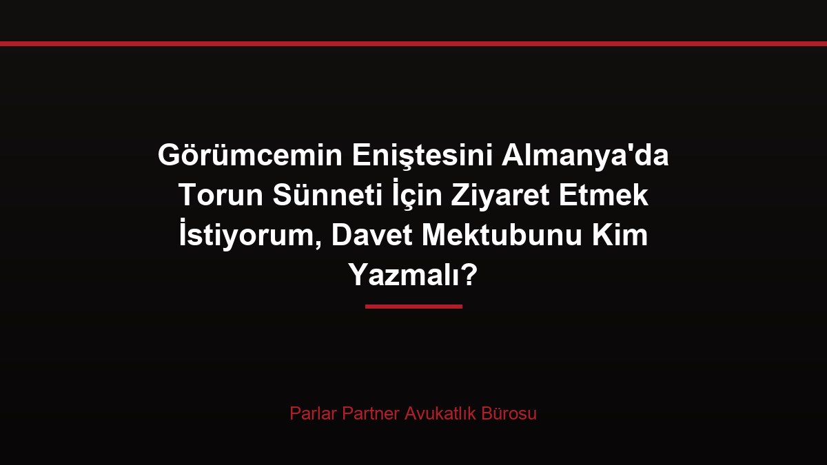 Görümcemin Eniştesini Almanya’da Torun Sünneti İçin Ziyaret Etmek İstiyorum, Davet Mektubunu Kim Yazmalı?