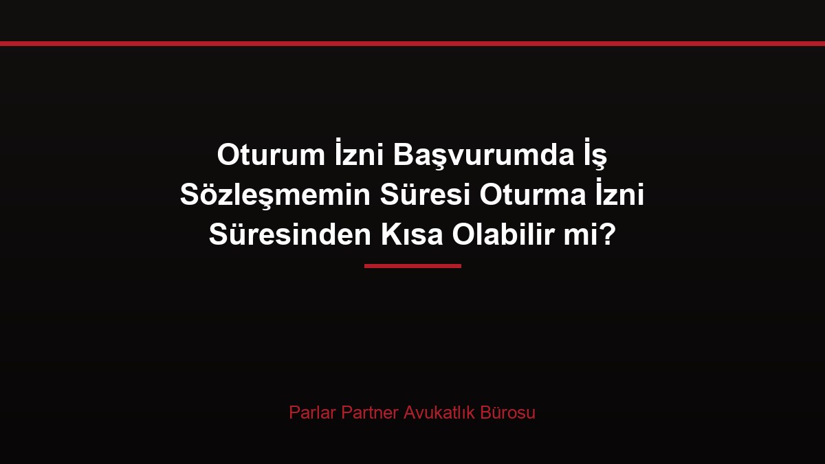 Oturum İzni Başvurumda İş Sözleşmemin Süresi Oturma İzni Süresinden Kısa Olabilir mi?