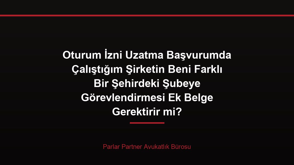 Oturum İzni Uzatma Başvurumda Çalıştığım Şirketin Beni Farklı Bir Şehirdeki Şubeye Görevlendirmesi Ek Belge Gerektirir mi?