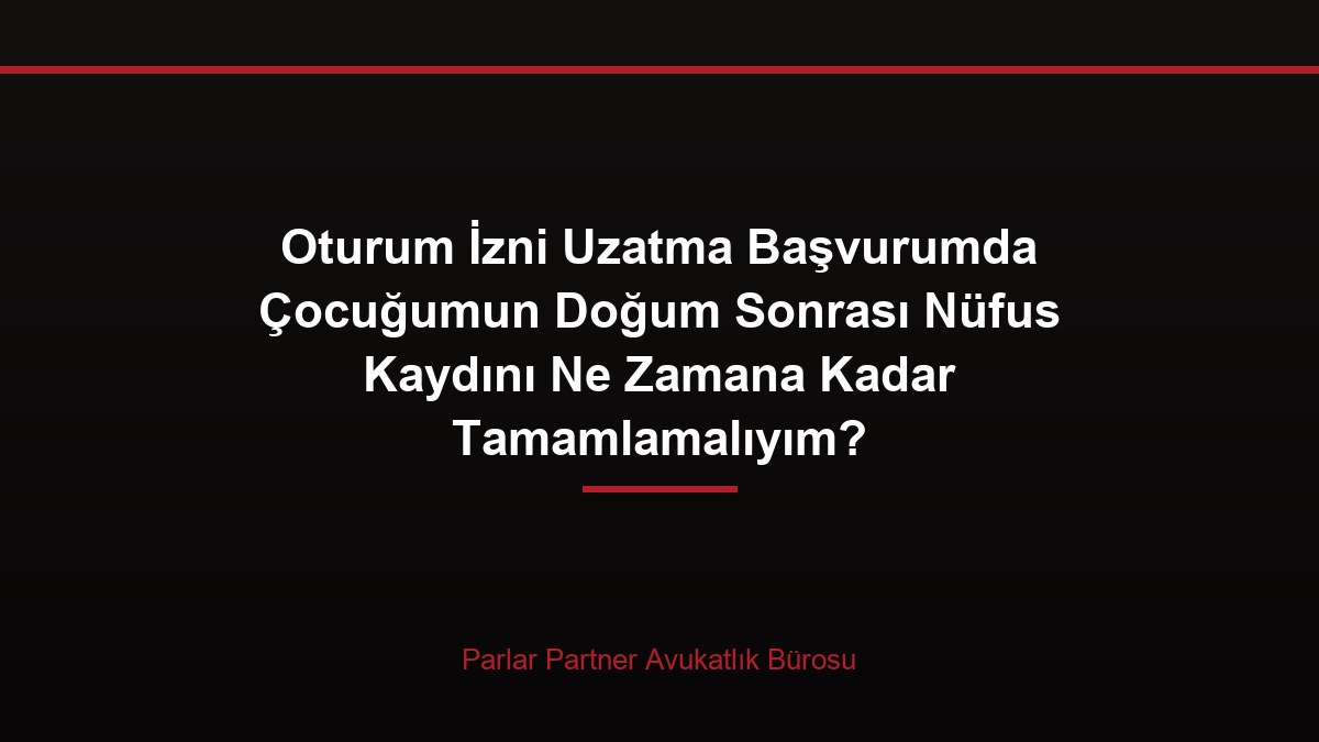 Oturum İzni Uzatma Başvurumda Çocuğumun Doğum Sonrası Nüfus Kaydını Ne Zamana Kadar Tamamlamalıyım?