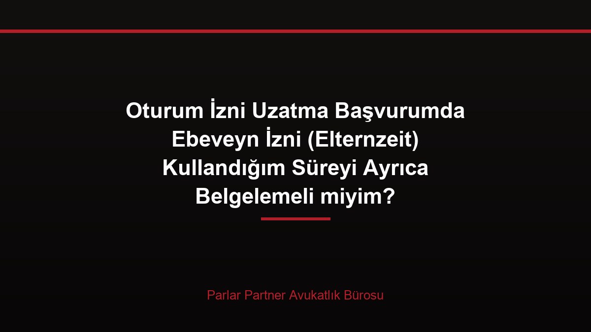 Oturum İzni Uzatma Başvurumda Ebeveyn İzni (Elternzeit) Kullandığım Süreyi Ayrıca Belgelemeli miyim?