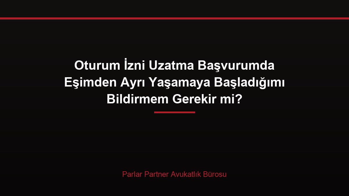 Oturum İzni Uzatma Başvurumda Eşimden Ayrı Yaşamaya Başladığımı Bildirmem Gerekir mi?