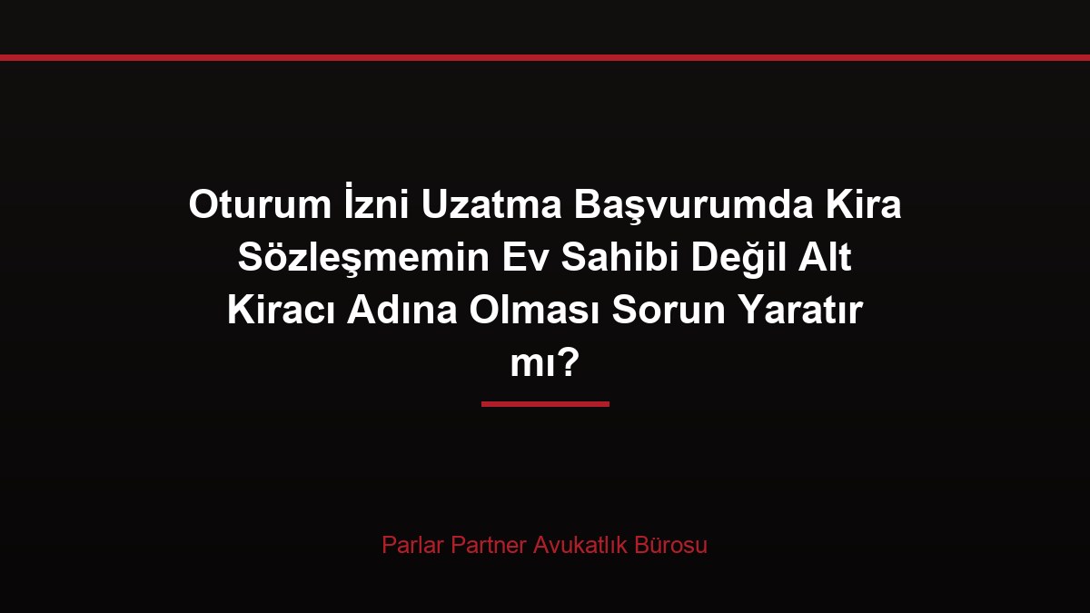 Oturum İzni Uzatma Başvurumda Kira Sözleşmemin Ev Sahibi Değil Alt Kiracı Adına Olması Sorun Yaratır mı?