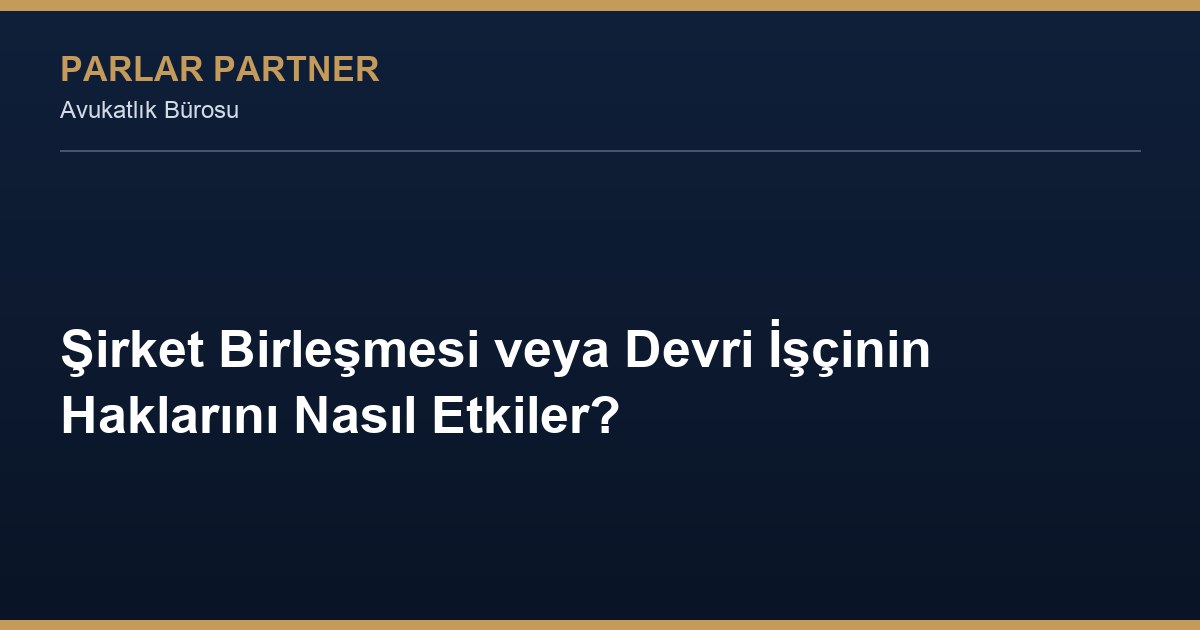 Şirket Birleşmesi veya Devri İşçinin Haklarını Nasıl Etkiler?