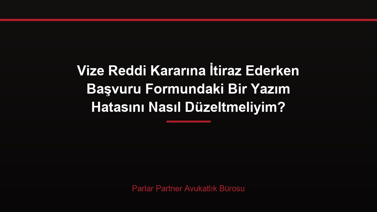 Vize Reddi Kararına İtiraz Ederken Başvuru Formundaki Bir Yazım Hatasını Nasıl Düzeltmeliyim?