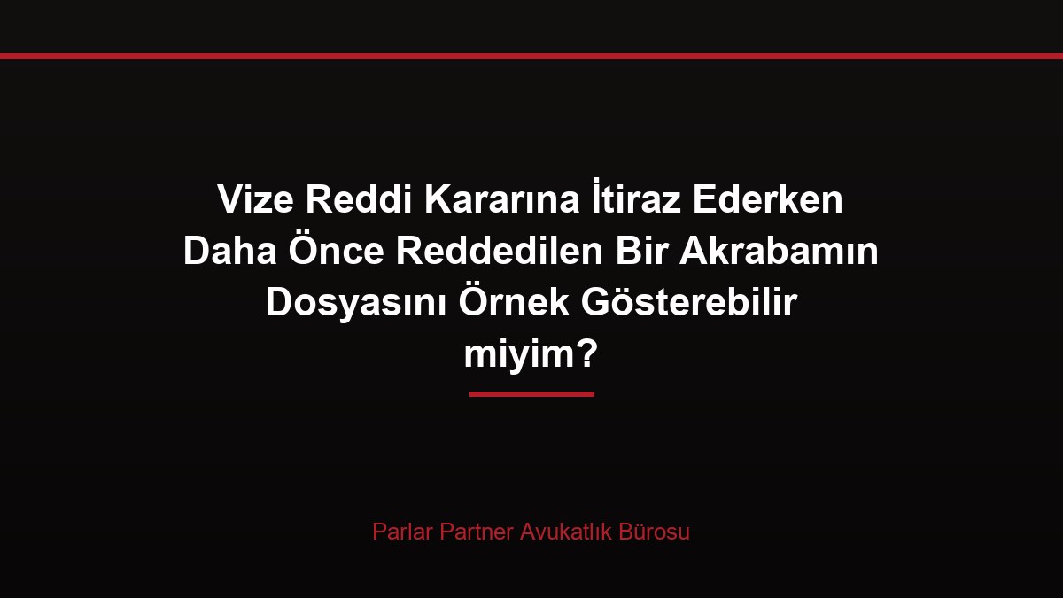Vize Reddi Kararına İtiraz Ederken Daha Önce Reddedilen Bir Akrabamın Dosyasını Örnek Gösterebilir miyim?