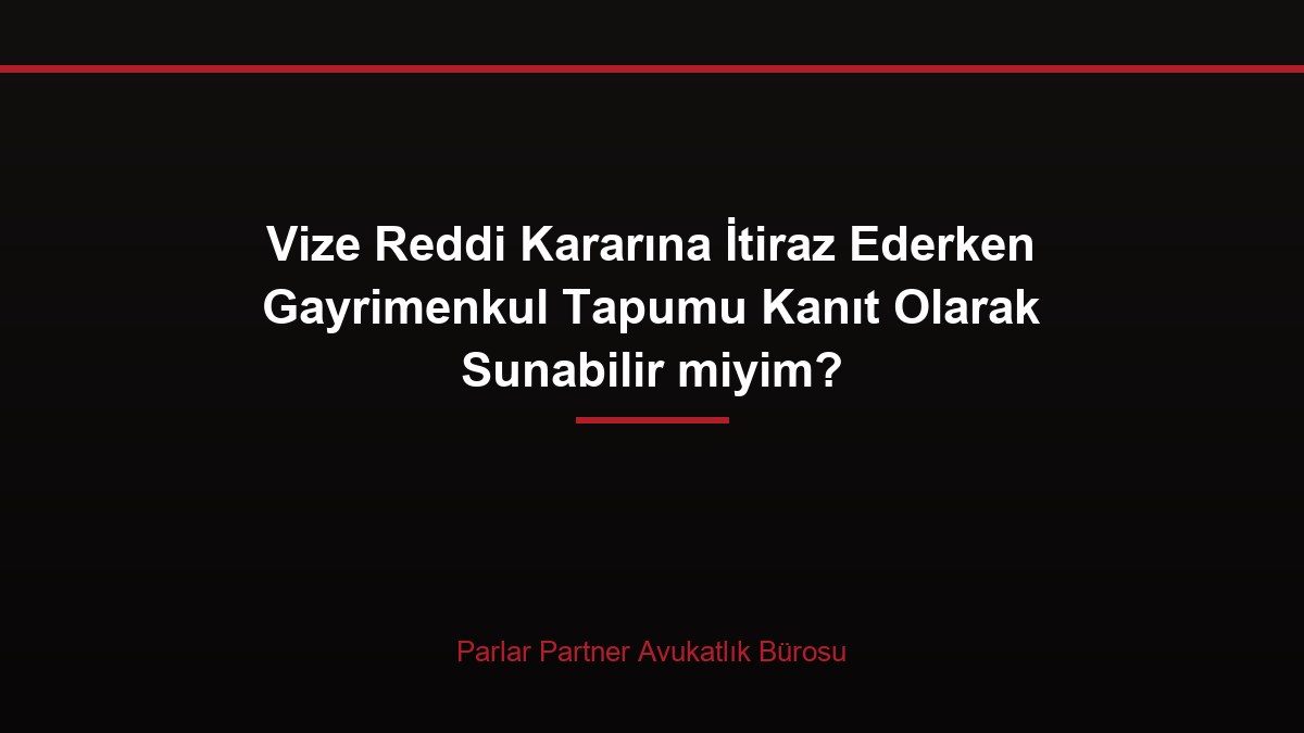 Vize Reddi Kararına İtiraz Ederken Gayrimenkul Tapumu Kanıt Olarak Sunabilir miyim?