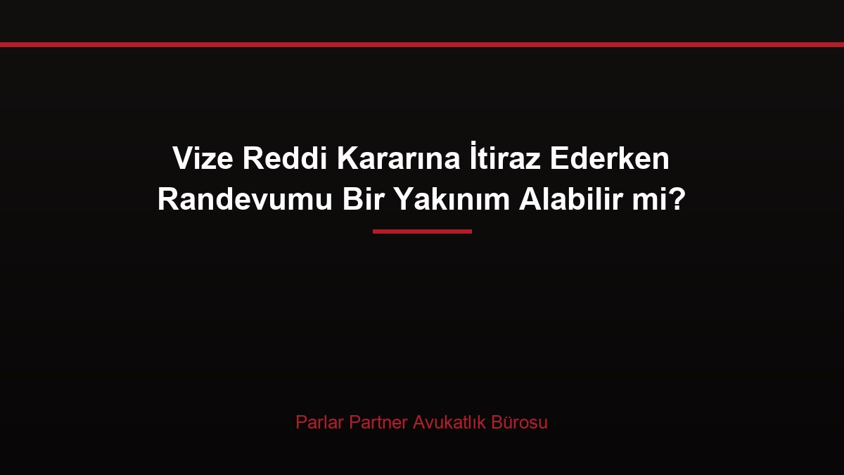 Vize Reddi Kararına İtiraz Ederken Randevumu Bir Yakınım Alabilir mi?