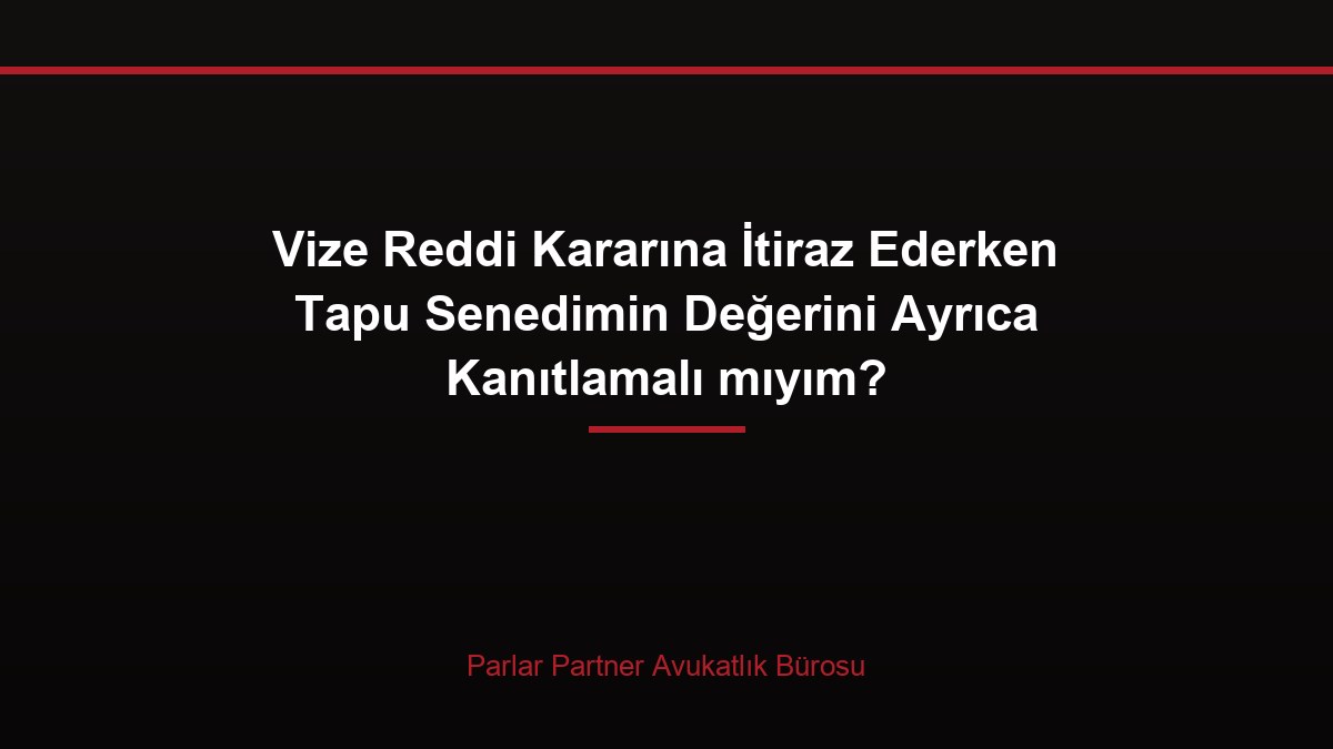 Vize Reddi Kararına İtiraz Ederken Tapu Senedimin Değerini Ayrıca Kanıtlamalı mıyım?