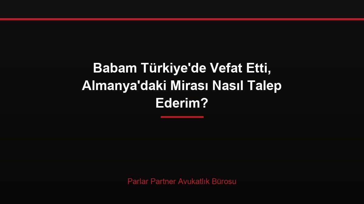 Babam Türkiye’de Vefat Etti, Almanya’daki Mirası Nasıl Talep Ederim?