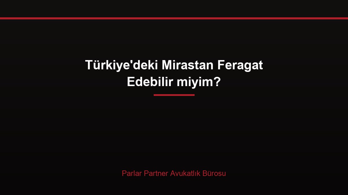 Türkiye’deki Mirastan Feragat Edebilir miyim?