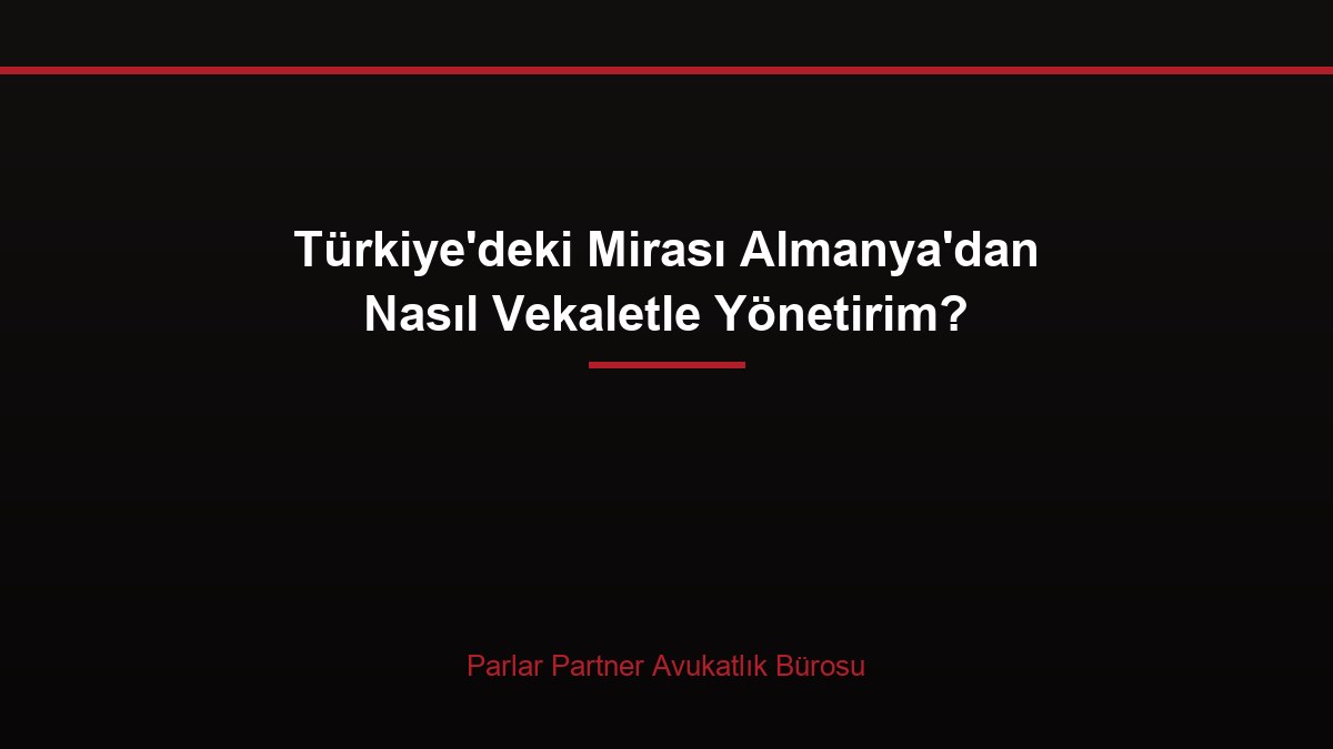 Türkiye’deki Mirası Almanya’dan Nasıl Vekaletle Yönetirim?