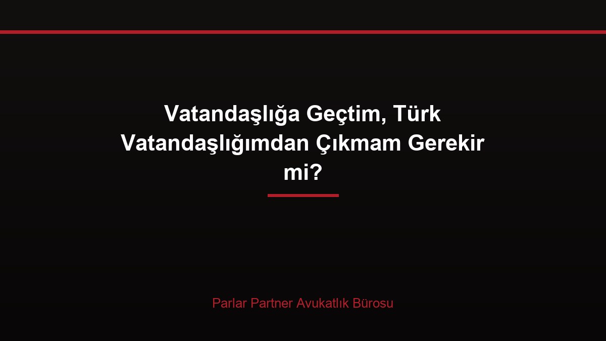 Vatandaşlığa Geçtim, Türk Vatandaşlığımdan Çıkmam Gerekir mi?