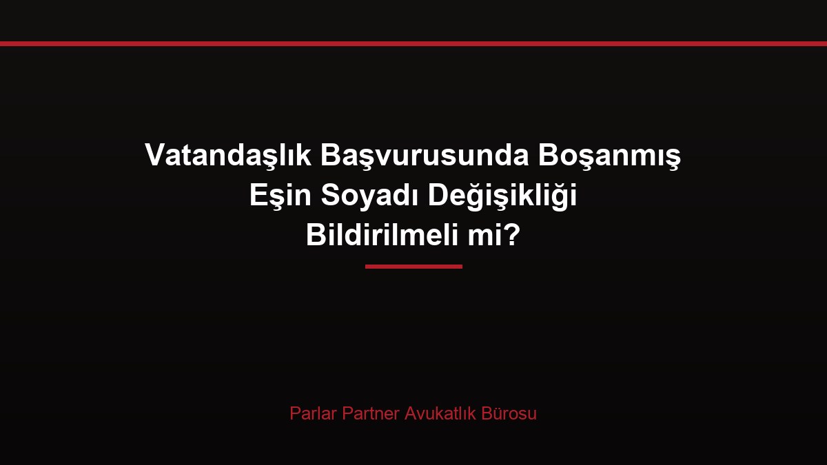 Vatandaşlık Başvurusunda Boşanmış Eşin Soyadı Değişikliği Bildirilmeli mi?