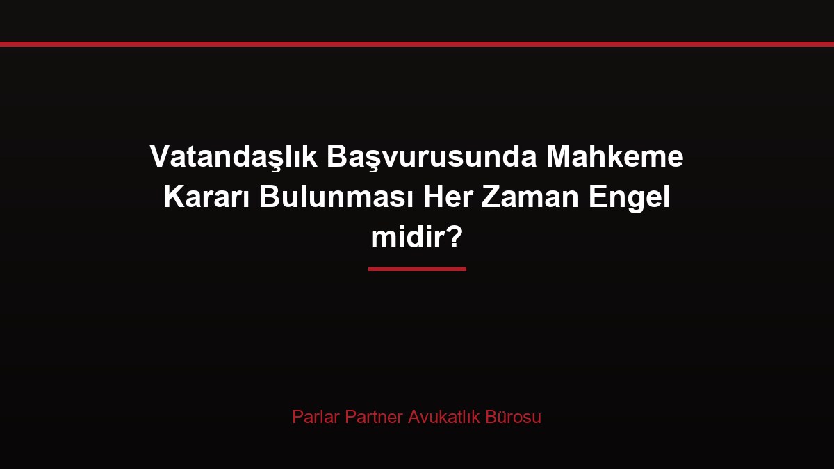 Vatandaşlık Başvurusunda Mahkeme Kararı Bulunması Her Zaman Engel midir?