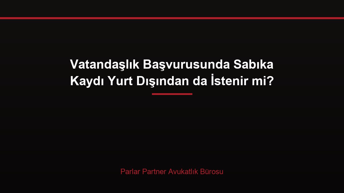 Vatandaşlık Başvurusunda Sabıka Kaydı Yurt Dışından da İstenir mi?