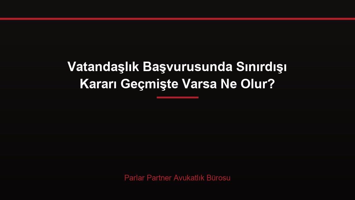 Vatandaşlık Başvurusunda Sınırdışı Kararı Geçmişte Varsa Ne Olur?