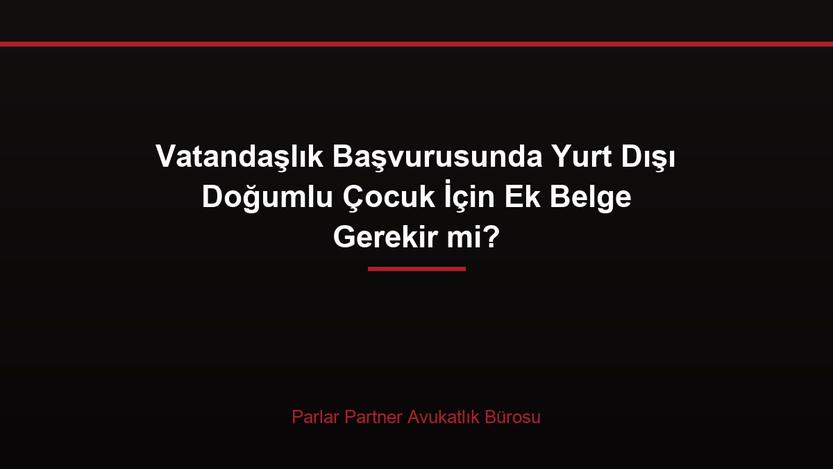 Vatandaşlık Başvurusunda Yurt Dışı Doğumlu Çocuk İçin Ek Belge Gerekir mi?
