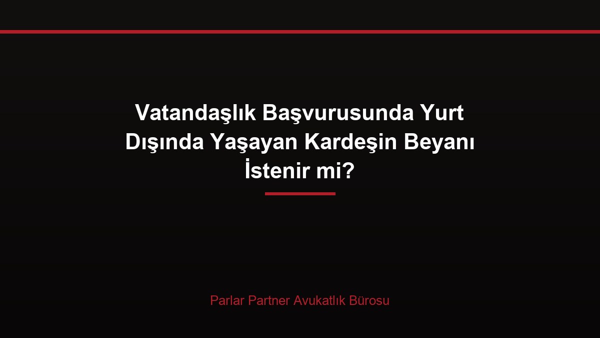 Vatandaşlık Başvurusunda Yurt Dışında Yaşayan Kardeşin Beyanı İstenir mi?