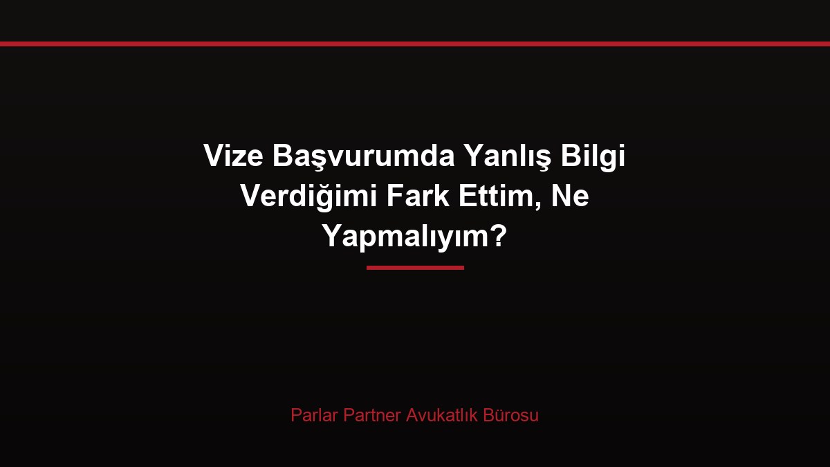 Vize Başvurumda Yanlış Bilgi Verdiğimi Fark Ettim, Ne Yapmalıyım?