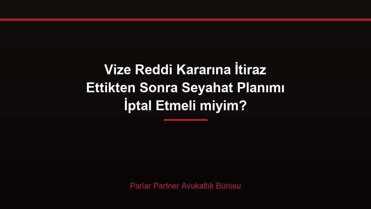 Vize Reddi Kararına İtiraz Ettikten Sonra Seyahat Planımı İptal Etmeli miyim?